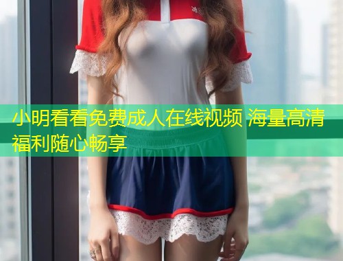 小明看看免费成人在线视频 海量高清福利随心畅享