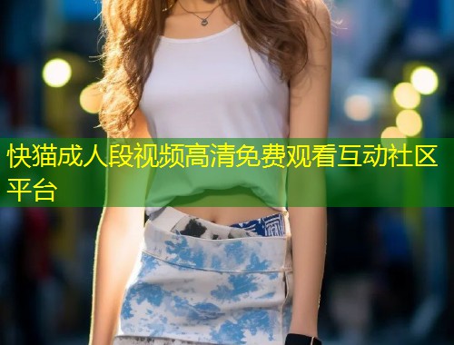 快猫成人段视频高清免费观看互动社区平台