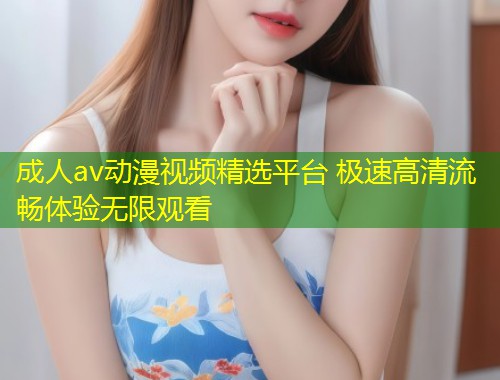 成人av动漫视频精选平台 极速高清流畅体验无限观看