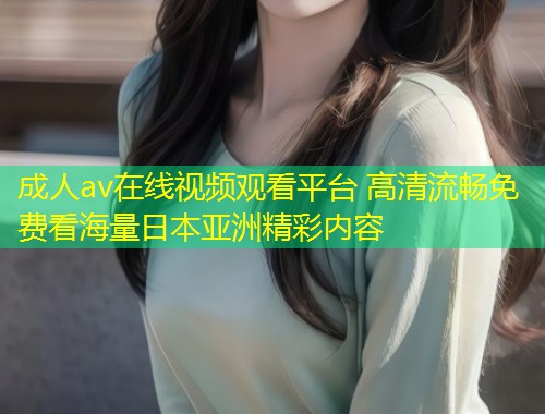 成人av在线视频观看平台 高清流畅免费看海量日本亚洲精彩内容