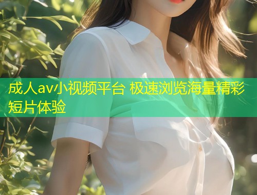 成人av小视频平台 极速浏览海量精彩短片体验