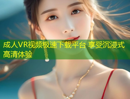 成人VR视频极速下载平台 享受沉浸式高清体验