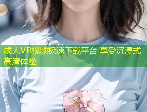 成人VR视频极速下载平台 享受沉浸式高清体验