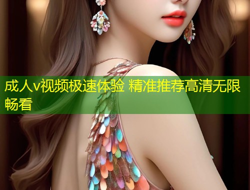 成人v视频极速体验 精准推荐高清无限畅看