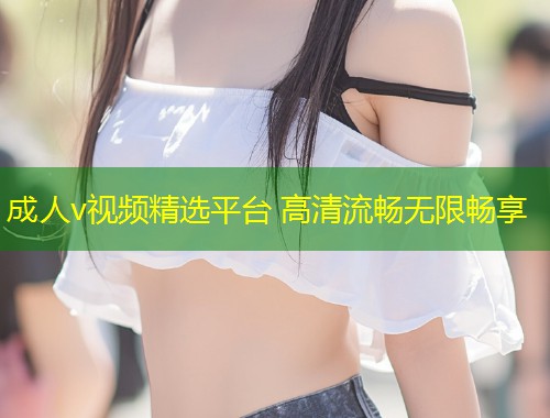 成人v视频精选平台 高清流畅无限畅享