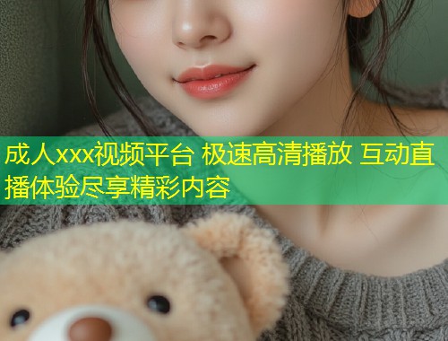 成人xxx视频平台 极速高清播放 互动直播体验尽享精彩内容