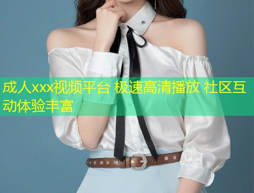 成人xxx视频平台 极速高清播放 社区互动体验丰富