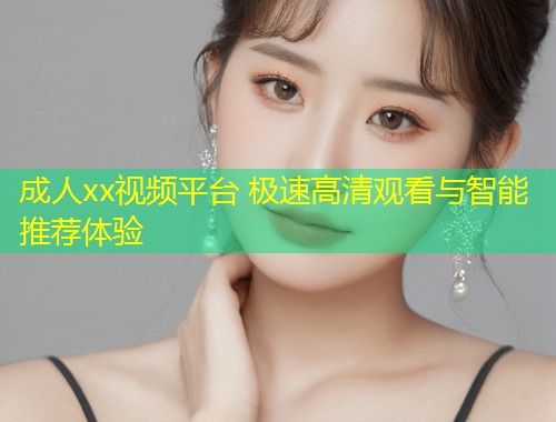 成人xx视频平台 极速高清观看与智能推荐体验