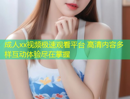 成人xx视频极速观看平台 高清内容多样互动体验尽在掌握