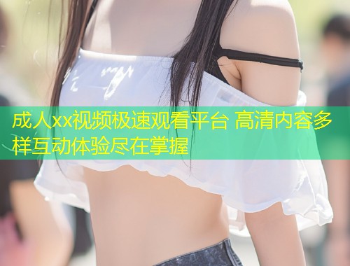 成人xx视频极速观看平台 高清内容多样互动体验尽在掌握