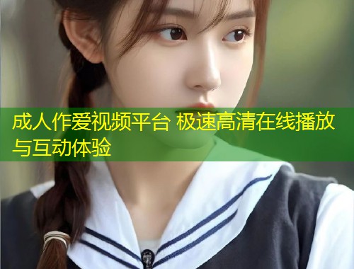 成人作爱视频平台 极速高清在线播放与互动体验
