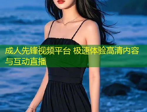 成人先锋视频平台 极速体验高清内容与互动直播