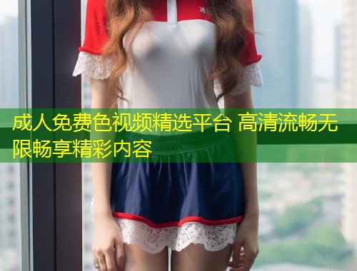 成人免费色视频精选平台 高清流畅无限畅享精彩内容