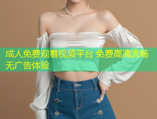 成人免费观看视频平台 免费高清流畅无广告体验