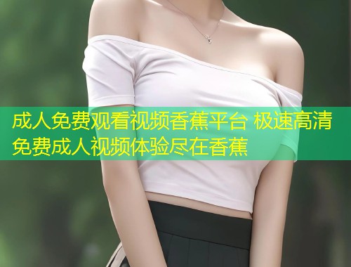 成人免费观看视频香蕉平台 极速高清免费成人视频体验尽在香蕉