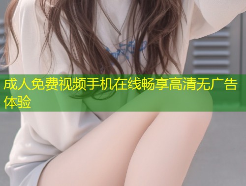 成人免费视频手机在线畅享高清无广告体验