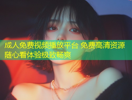 成人免费视频播放平台 免费高清资源随心看体验极致畅爽