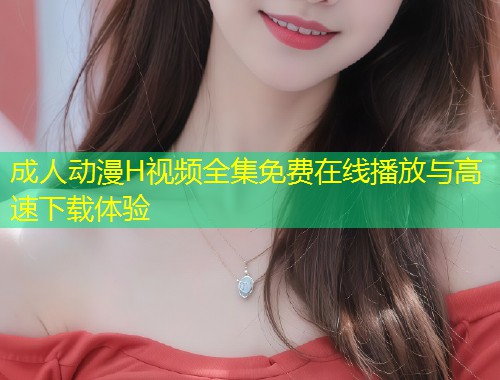 成人动漫H视频全集免费在线播放与高速下载体验