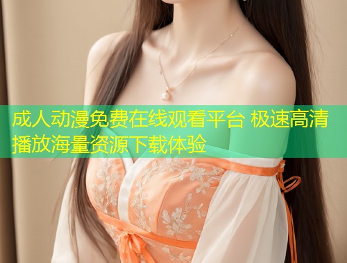 成人动漫免费在线观看平台 极速高清播放海量资源下载体验