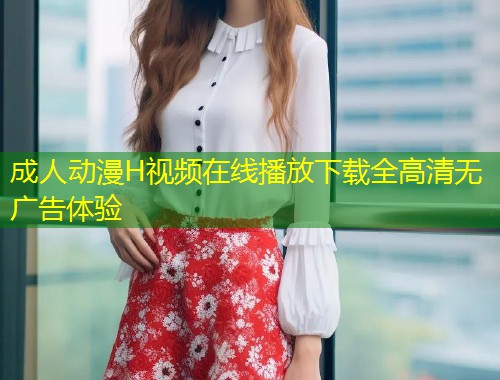 成人动漫H视频在线播放下载全高清无广告体验