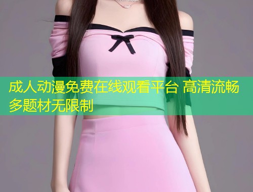 成人动漫免费在线观看平台 高清流畅多题材无限制