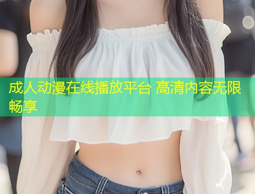 成人动漫在线播放平台 高清内容无限畅享