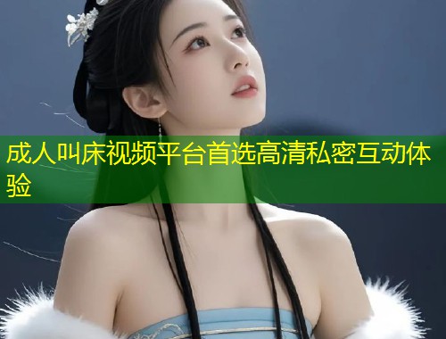 成人叫床视频平台首选高清私密互动体验