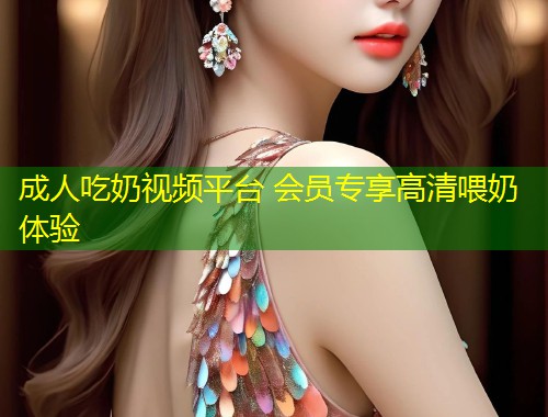 成人吃奶视频平台 会员专享高清喂奶体验