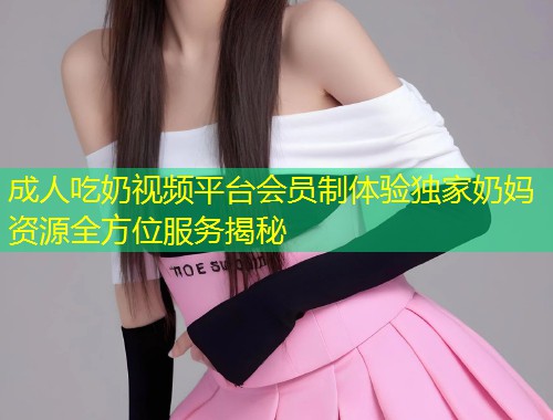 成人吃奶视频平台会员制体验独家奶妈资源全方位服务揭秘