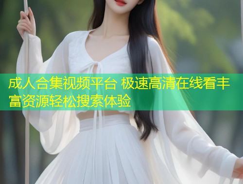 成人合集视频平台 极速高清在线看丰富资源轻松搜索体验