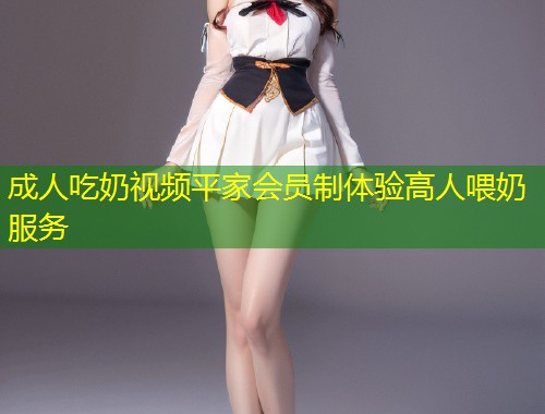 成人吃奶视频平家会员制体验高人喂奶服务