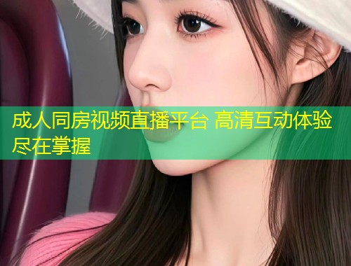 成人同房视频直播平台 高清互动体验尽在掌握