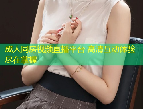 成人同房视频直播平台 高清互动体验尽在掌握