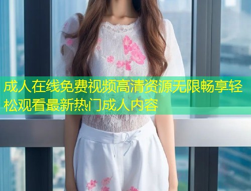 成人在线免费视频高清资源无限畅享轻松观看最新热门成人内容