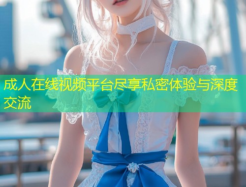 成人在线视频平台尽享私密体验与深度交流