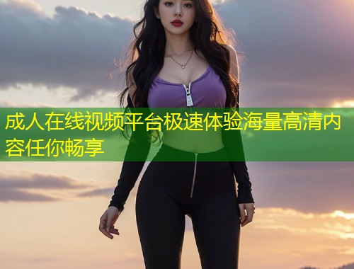 成人在线视频平台极速体验海量高清内容任你畅享