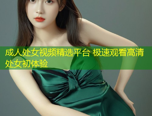成人处女视频精选平台 极速观看高清处女初体验