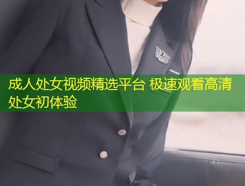 成人处女视频精选平台 极速观看高清处女初体验