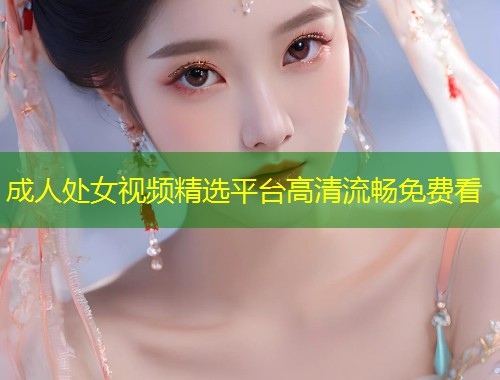 成人处女视频精选平台高清流畅免费看