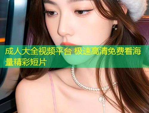 成人大全视频平台 极速高清免费看海量精彩短片