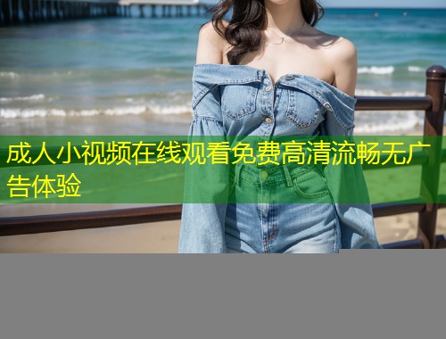 成人小视频在线观看免费高清流畅无广告体验