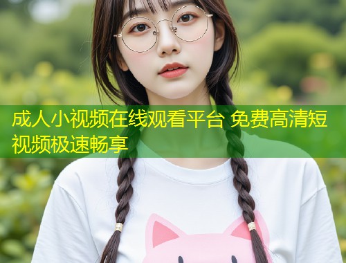 成人小视频在线观看平台 免费高清短视频极速畅享