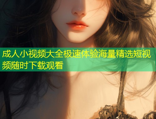 成人小视频大全极速体验海量精选短视频随时下载观看