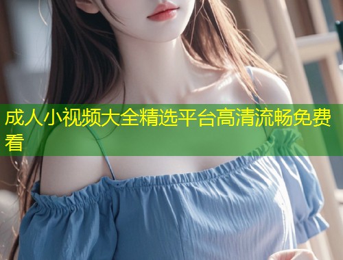 成人小视频大全精选平台高清流畅免费看