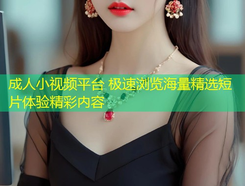 成人小视频平台 极速浏览海量精选短片体验精彩内容