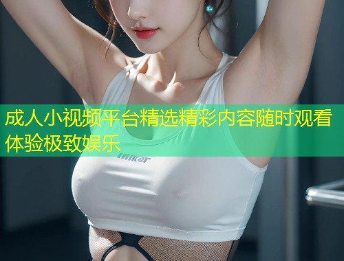 成人小视频平台精选精彩内容随时观看体验极致娱乐