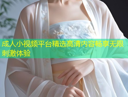 成人小视频平台精选高清内容畅享无限刺激体验