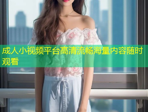 成人小视频平台高清流畅海量内容随时观看
