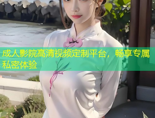 成人影院高清视频定制平台，畅享专属私密体验