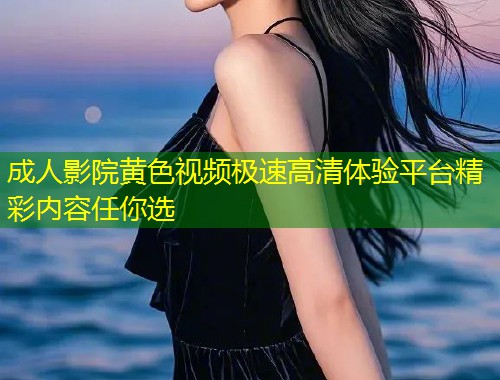 成人影院黄色视频极速高清体验平台精彩内容任你选